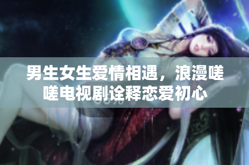 男生女生愛情相遇，浪漫嗟嗟電視劇詮釋戀愛初心