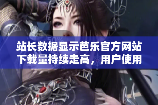 站長數(shù)據(jù)顯示芭樂官方網(wǎng)站下載量持續(xù)走高，用戶使用率大增