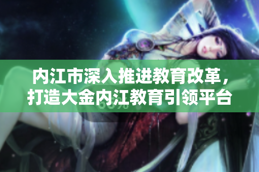 內(nèi)江市深入推進(jìn)教育改革，打造大金內(nèi)江教育引領(lǐng)平臺