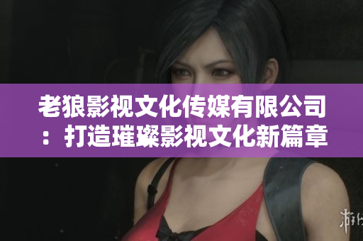 老狼影視文化傳媒有限公司：打造璀璨影視文化新篇章