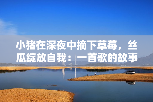 小豬在深夜中摘下草莓，絲瓜綻放自我：一首歌的故事