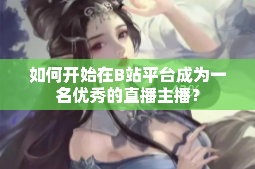 如何開始在B站平臺成為一名優(yōu)秀的直播主播？