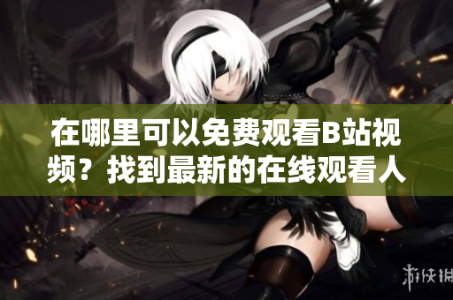 在哪里可以免費(fèi)觀看B站視頻？找到最新的在線觀看人數(shù)