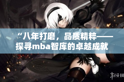 “八年打磨，品質(zhì)精粹——探尋mba智庫(kù)的卓越成就”