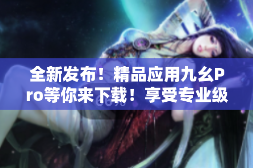 全新發(fā)布！精品應(yīng)用九幺Pro等你來下載！享受專業(yè)級解鎖體驗