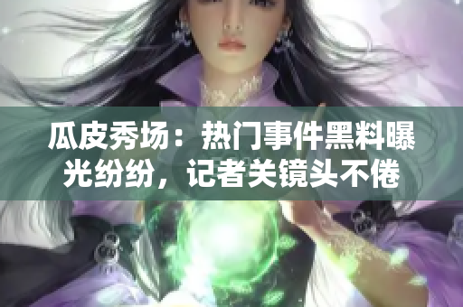 瓜皮秀場：熱門事件黑料曝光紛紛，記者關(guān)鏡頭不倦
