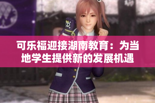 可樂福迎接湖南教育：為當(dāng)?shù)貙W(xué)生提供新的發(fā)展機遇
