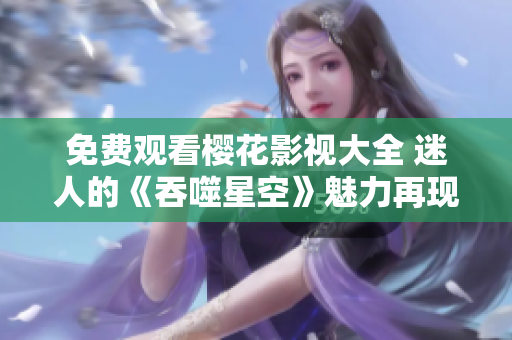 免費(fèi)觀看櫻花影視大全 迷人的《吞噬星空》魅力再現(xiàn)