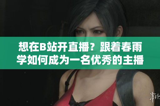 想在B站開直播？跟著春雨學(xué)如何成為一名優(yōu)秀的主播