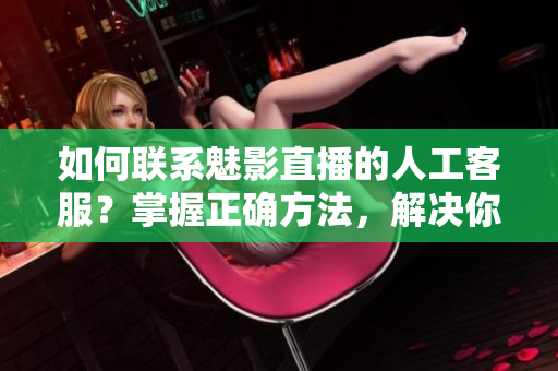 如何聯(lián)系魅影直播的人工客服？掌握正確方法，解決你的問題