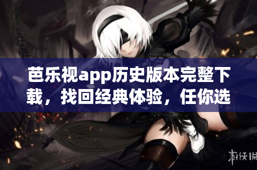 芭樂視app歷史版本完整下載，找回經(jīng)典體驗(yàn)，任你選擇最合適版本