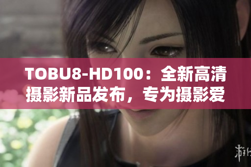 TOBU8-HD100：全新高清攝影新品發(fā)布，專為攝影愛好者打造