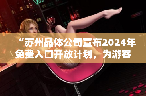 “蘇州晶體公司宣布2024年免費(fèi)入口開放計(jì)劃，為游客提供全新體驗(yàn)！”