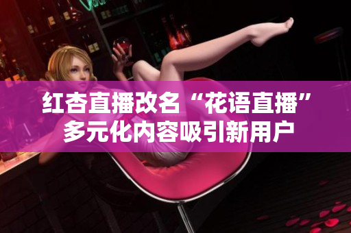紅杏直播改名“花語直播” 多元化內(nèi)容吸引新用戶