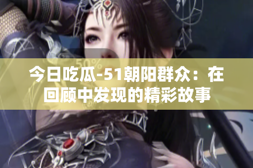 今日吃瓜-51朝陽(yáng)群眾：在回顧中發(fā)現(xiàn)的精彩故事