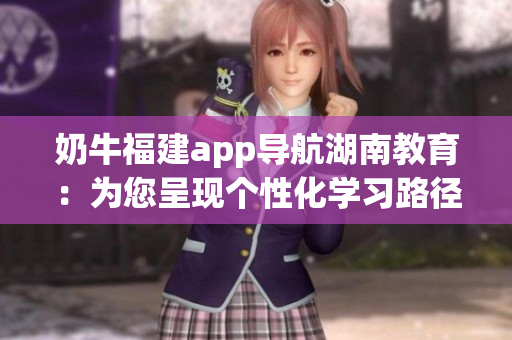 奶牛福建app導(dǎo)航湖南教育：為您呈現(xiàn)個(gè)性化學(xué)習(xí)路徑，助力深度教育與跨域?qū)W習(xí)