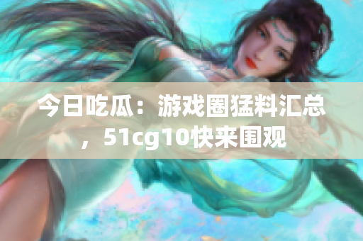 今日吃瓜：游戲圈猛料匯總，51cg10快來圍觀