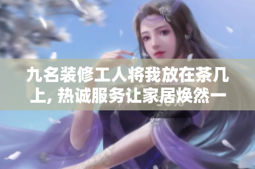 九名裝修工人將我放在茶幾上, 熱誠(chéng)服務(wù)讓家居煥然一新