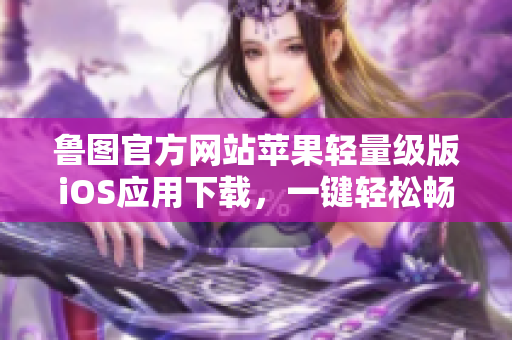魯圖官方網(wǎng)站蘋果輕量級(jí)版iOS應(yīng)用下載，一鍵輕松暢享lutube官網(wǎng)蘋果輕量版iOS下載