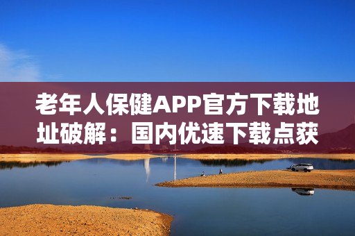 老年人保健APP官方下載地址破解：國內(nèi)優(yōu)速下載點(diǎn)獲取