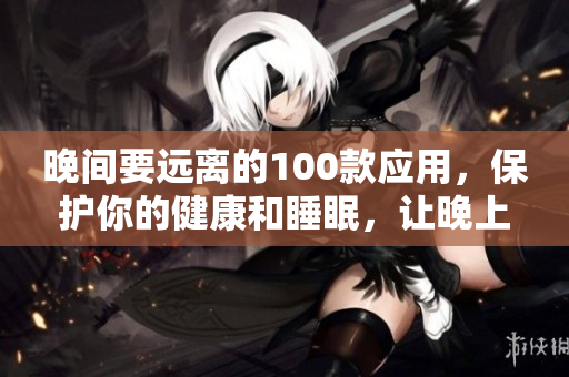 晚間要遠(yuǎn)離的100款應(yīng)用，保護(hù)你的健康和睡眠，讓晚上更安心