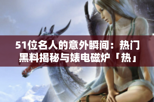 51位名人的意外瞬間：熱門黑料揭秘與婊電磁爐「熱」辛辣對比