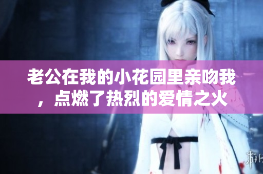 老公在我的小花園里親吻我，點(diǎn)燃了熱烈的愛情之火