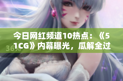 今日網(wǎng)紅頻道10熱點：《51CG》內(nèi)幕曝光，瓜解全過程！