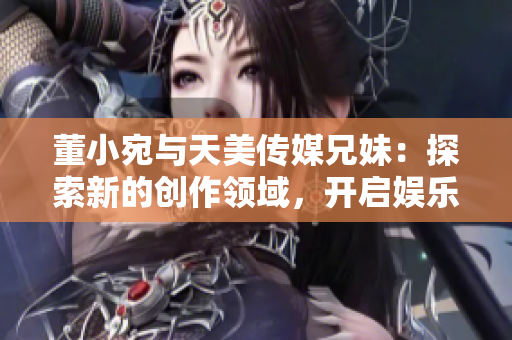 董小宛與天美傳媒兄妹：探索新的創(chuàng)作領域，開啟娛樂產(chǎn)業(yè)新篇章