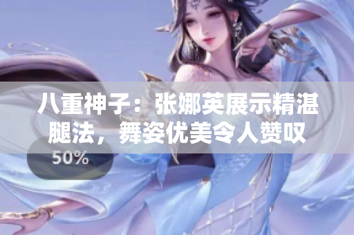 八重神子：張娜英展示精湛腿法，舞姿優(yōu)美令人贊嘆