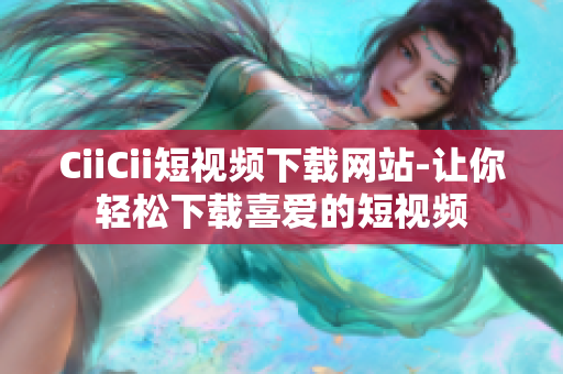 CiiCii短視頻下載網(wǎng)站-讓你輕松下載喜愛的短視頻