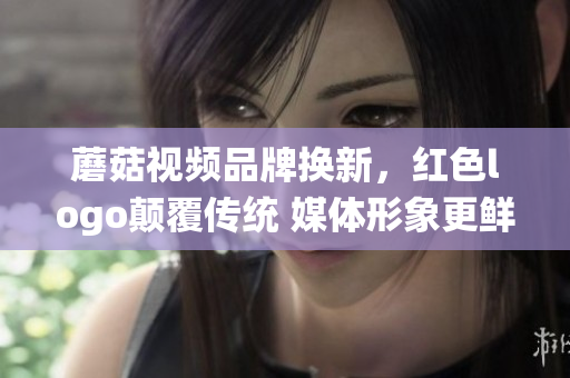 蘑菇視頻品牌換新，紅色logo顛覆傳統(tǒng) 媒體形象更鮮明