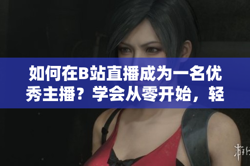 如何在B站直播成為一名優(yōu)秀主播？學(xué)會從零開始，輕松玩轉(zhuǎn)B站直播！
