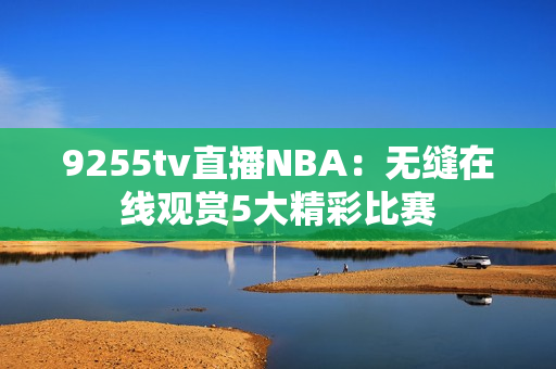 9255tv直播NBA：無(wú)縫在線觀賞5大精彩比賽
