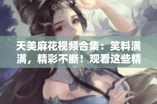 天美麻花視頻合集：笑料滿滿，精彩不斷！觀看這些精彩視頻，體驗不一樣的喜劇魅力！