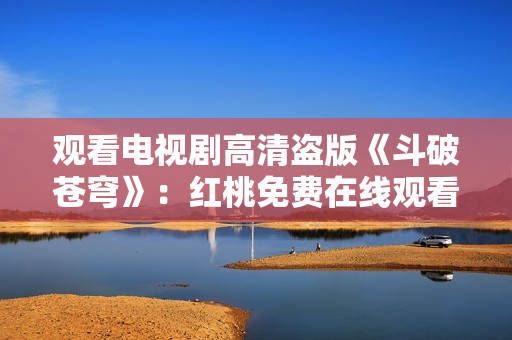 觀看電視劇高清盜版《斗破蒼穹》：紅桃免費(fèi)在線觀看享受高清畫(huà)質(zhì)
