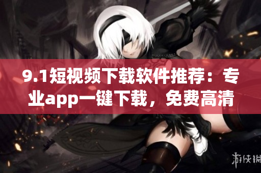 9.1短視頻下載軟件推薦：專業(yè)app一鍵下載，免費高清資源任你選