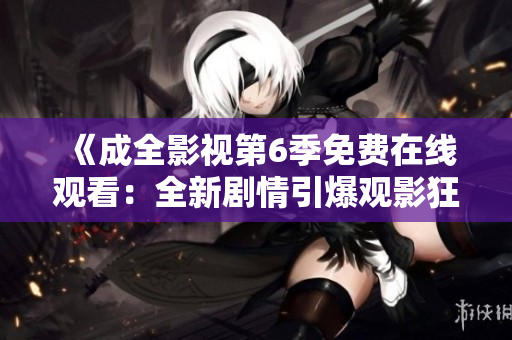 《成全影視第6季免費在線觀看：全新劇情引爆觀影狂潮，精彩不容錯過！》