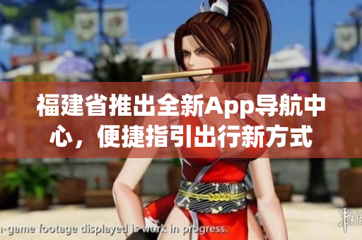 福建省推出全新App導(dǎo)航中心，便捷指引出行新方式