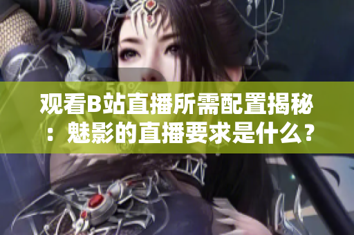 觀看B站直播所需配置揭秘：魅影的直播要求是什么？