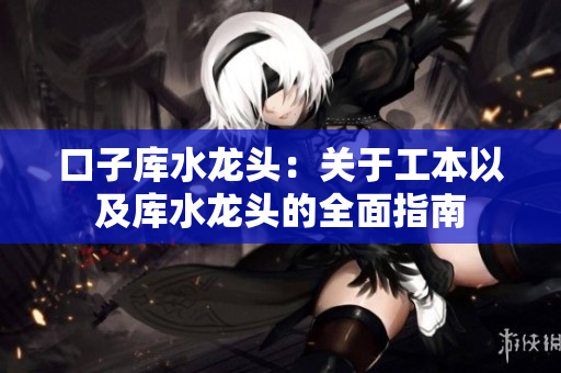 口子庫水龍頭：關(guān)于工本以及庫水龍頭的全面指南