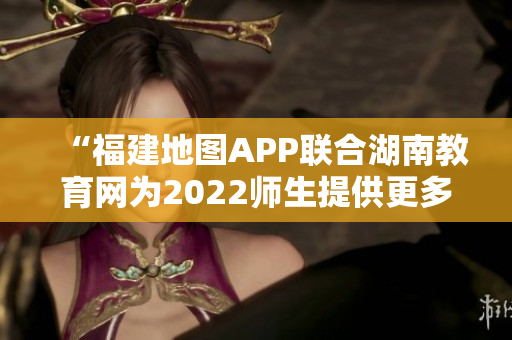 “福建地圖APP聯(lián)合湖南教育網(wǎng)為2022師生提供更多便捷服務(wù)”