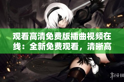 觀看高清免費(fèi)版插曲視頻在線：全新免費(fèi)觀看，清晰高清畫質(zhì)助您欣賞經(jīng)典插曲MV