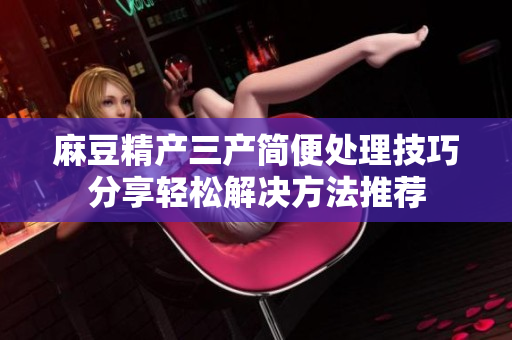 麻豆精產(chǎn)三產(chǎn)簡(jiǎn)便處理技巧分享輕松解決方法推薦