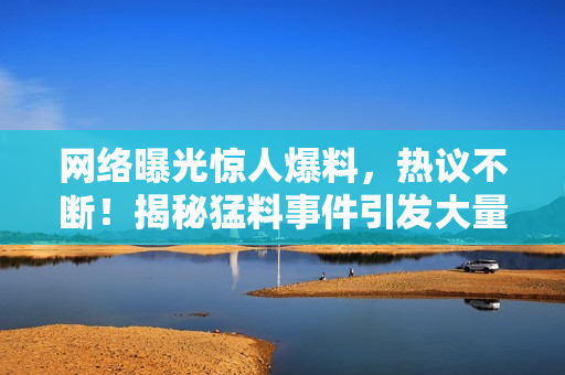 網(wǎng)絡(luò)曝光驚人爆料，熱議不斷！揭秘猛料事件引發(fā)大量熱議，曝光讓人震驚！