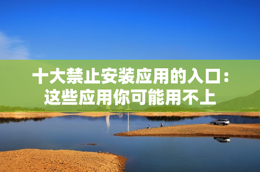 十大禁止安裝應(yīng)用的入口：這些應(yīng)用你可能用不上