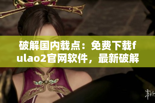 破解國(guó)內(nèi)載點(diǎn)：免費(fèi)下載fulao2官網(wǎng)軟件，最新破解下載方式！