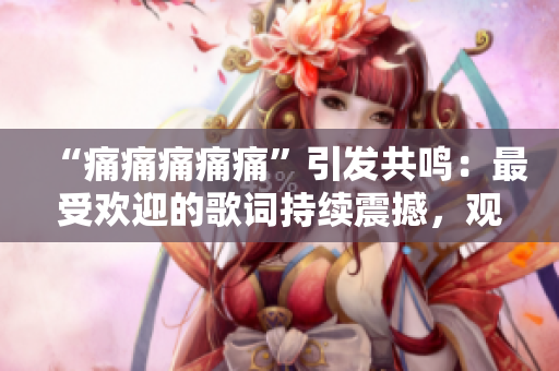 “痛痛痛痛痛”引發(fā)共鳴：最受歡迎的歌詞持續(xù)震撼，觀眾贊嘆不已