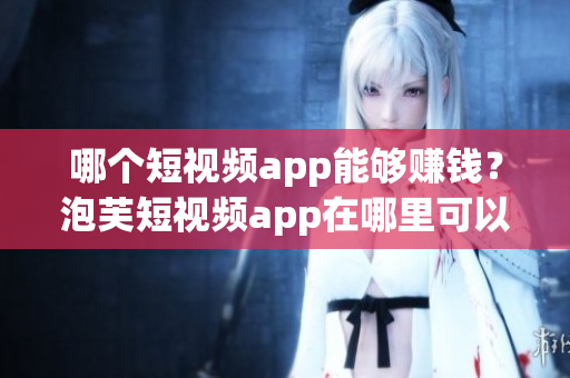 哪個(gè)短視頻app能夠賺錢？泡芙短視頻app在哪里可以賺取收益？