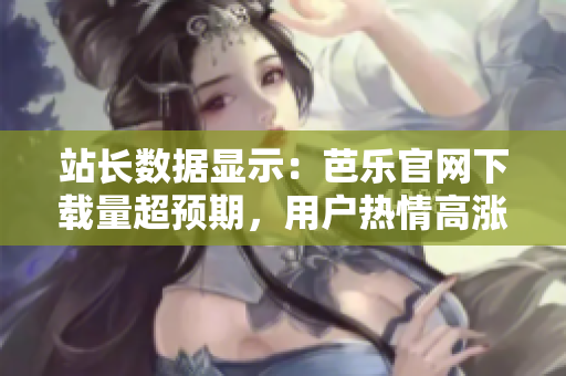 站長數(shù)據(jù)顯示：芭樂官網(wǎng)下載量超預(yù)期，用戶熱情高漲